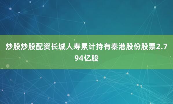 炒股炒股配资长城人寿累计持有秦港股份股票2.794亿股