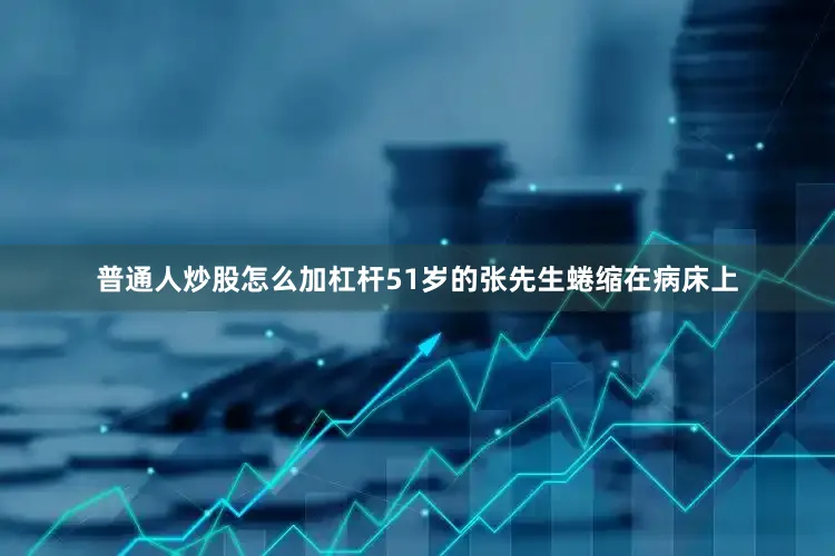 普通人炒股怎么加杠杆51岁的张先生蜷缩在病床上