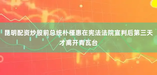 昆明配资炒股前总统朴槿惠在宪法法院宣判后第三天才离开青瓦台