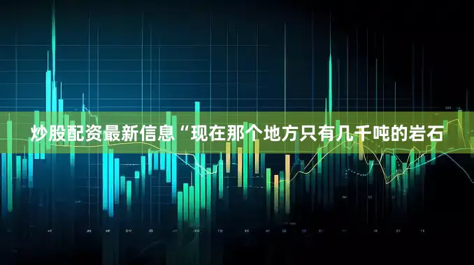 炒股配资最新信息“现在那个地方只有几千吨的岩石