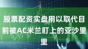 股票配资实盘用以取代目前被AC米兰盯上的亚沙里