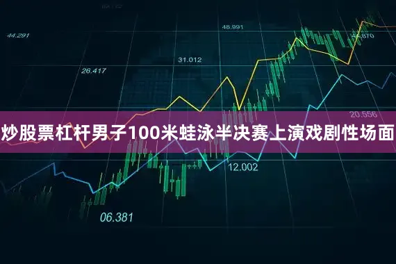 炒股票杠杆男子100米蛙泳半决赛上演戏剧性场面