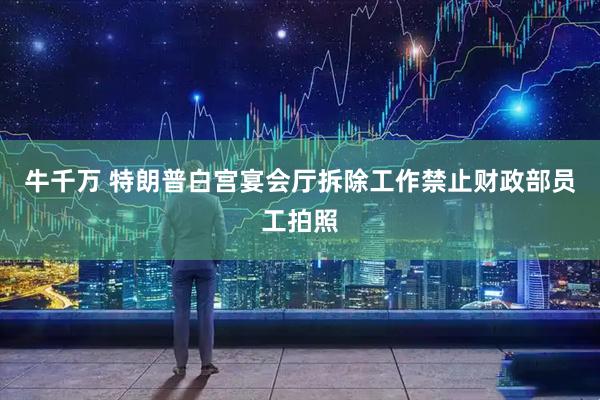 牛千万 特朗普白宫宴会厅拆除工作禁止财政部员工拍照