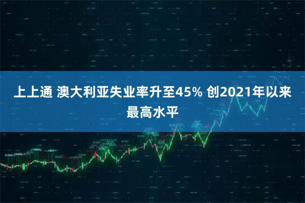 上上通 澳大利亚失业率升至45% 创2021年以来最高水平