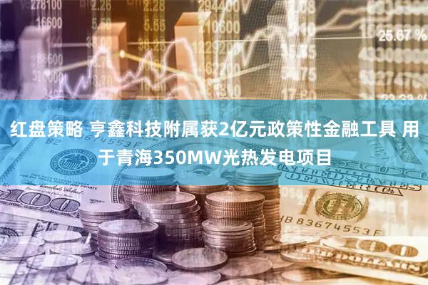 红盘策略 亨鑫科技附属获2亿元政策性金融工具 用于青海350MW光热发电项目