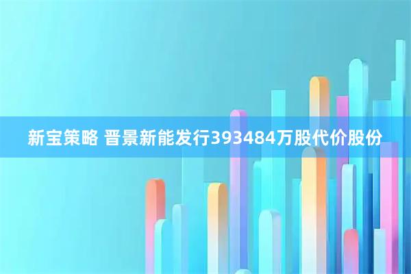 新宝策略 晋景新能发行393484万股代价股份