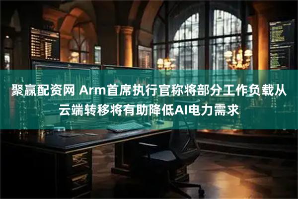 聚赢配资网 Arm首席执行官称将部分工作负载从云端转移将有助降低AI电力需求