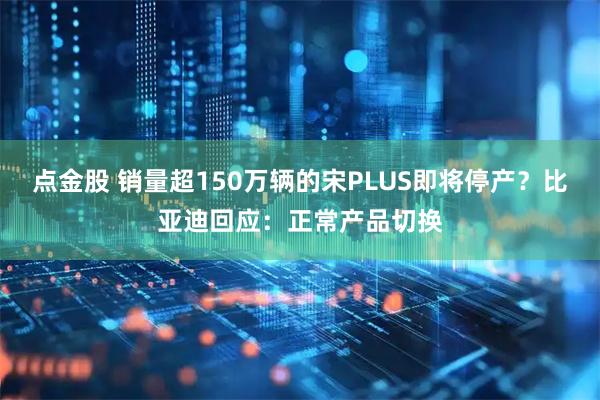 点金股 销量超150万辆的宋PLUS即将停产？比亚迪回应：正常产品切换