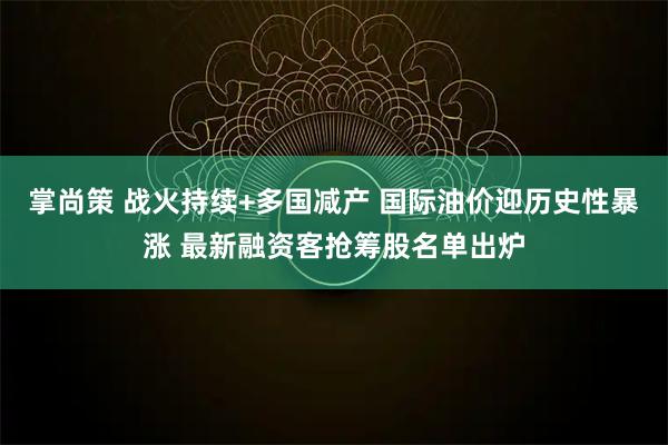 掌尚策 战火持续+多国减产 国际油价迎历史性暴涨 最新融资客抢筹股名单出炉