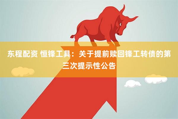 东程配资 恒锋工具：关于提前赎回锋工转债的第三次提示性公告