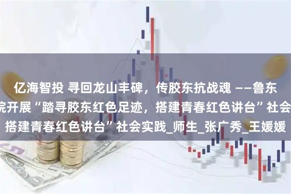 亿海智投 寻回龙山丰碑，传胶东抗战魂 ——鲁东大学数学与统计科学学院开展“踏寻胶东红色足迹，搭建青春红色讲台”社会实践_师生_张广秀_王媛媛