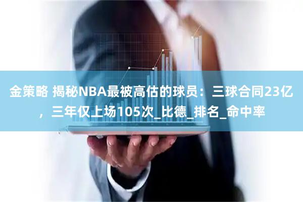 金策略 揭秘NBA最被高估的球员：三球合同23亿，三年仅上场105次_比德_排名_命中率