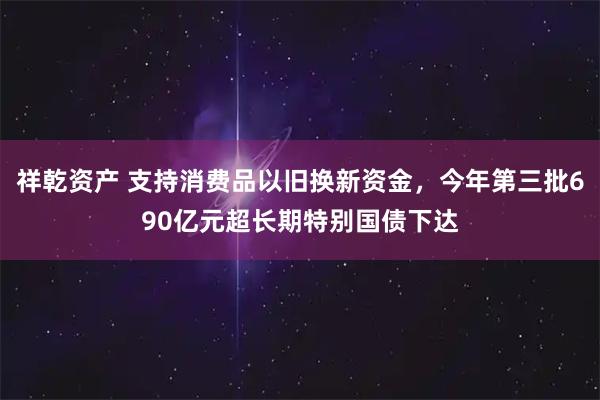 祥乾资产 支持消费品以旧换新资金，今年第三批690亿元超长期特别国债下达