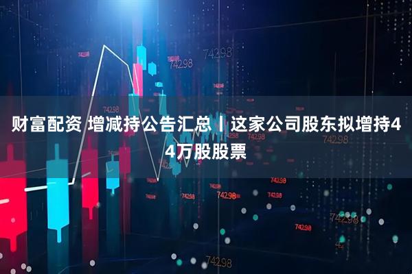 财富配资 增减持公告汇总丨这家公司股东拟增持44万股股票