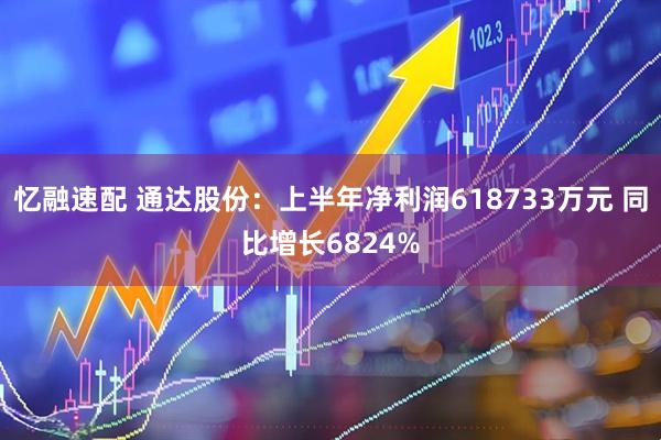 忆融速配 通达股份：上半年净利润618733万元 同比增长6824%