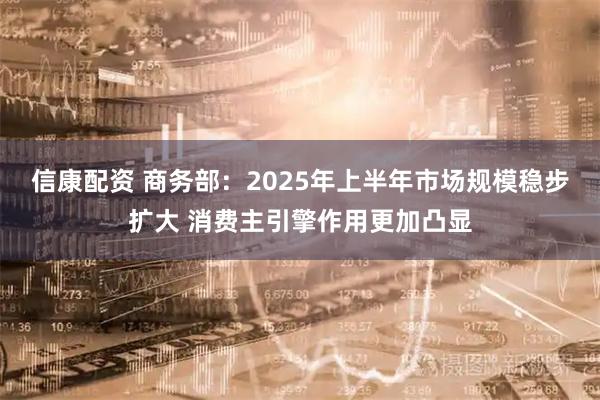 信康配资 商务部：2025年上半年市场规模稳步扩大 消费主引擎作用更加凸显