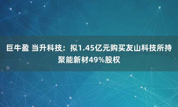 巨牛盈 当升科技：拟1.45亿元购买友山科技所持聚能新材49%股权