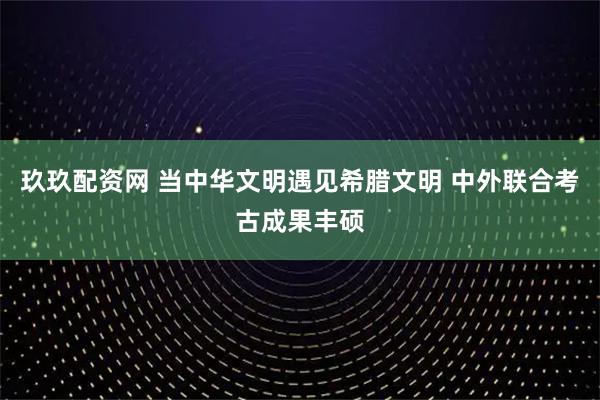 玖玖配资网 当中华文明遇见希腊文明 中外联合考古成果丰硕