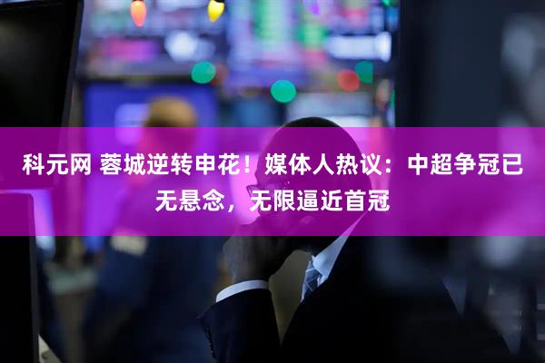 科元网 蓉城逆转申花！媒体人热议：中超争冠已无悬念，无限逼近首冠