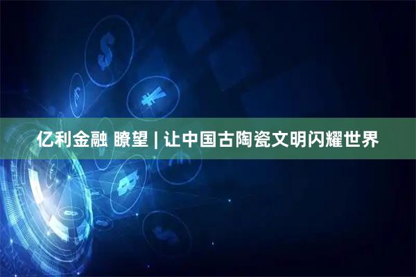 亿利金融 瞭望 | 让中国古陶瓷文明闪耀世界