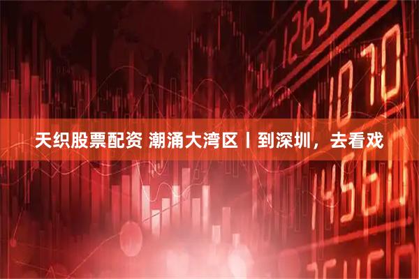 天织股票配资 潮涌大湾区丨到深圳，去看戏