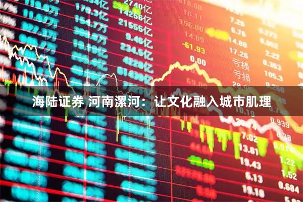 海陆证券 河南漯河：让文化融入城市肌理