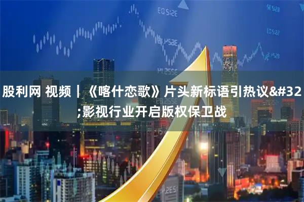 股利网 视频｜《喀什恋歌》片头新标语引热议 影视行业开启版权保卫战