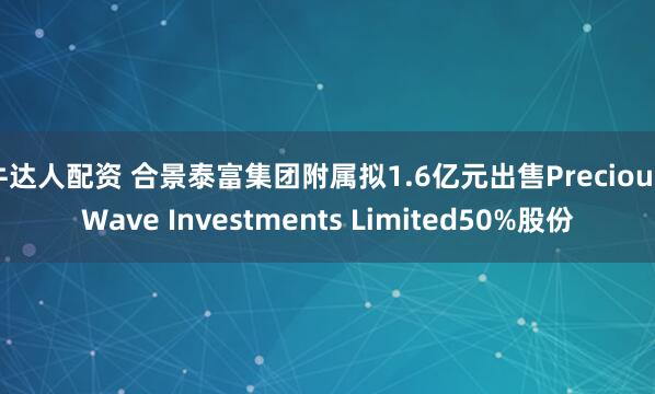 牛达人配资 合景泰富集团附属拟1.6亿元出售Precious Wave Investments Limited50%股份