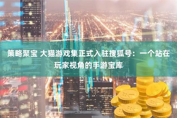 策略聚宝 大猫游戏集正式入驻搜狐号：一个站在玩家视角的手游宝库