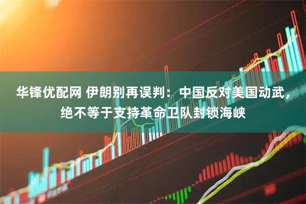 华锋优配网 伊朗别再误判：中国反对美国动武，绝不等于支持革命卫队封锁海峡