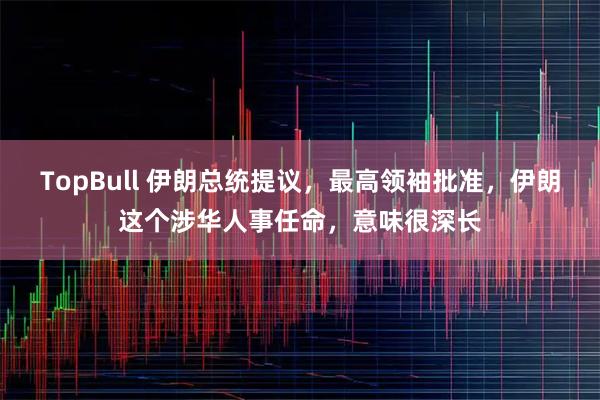 TopBull 伊朗总统提议，最高领袖批准，伊朗这个涉华人事任命，意味很深长