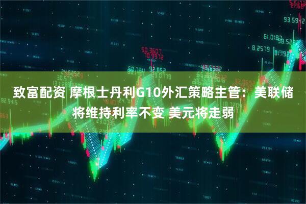 致富配资 摩根士丹利G10外汇策略主管：美联储将维持利率不变 美元将走弱