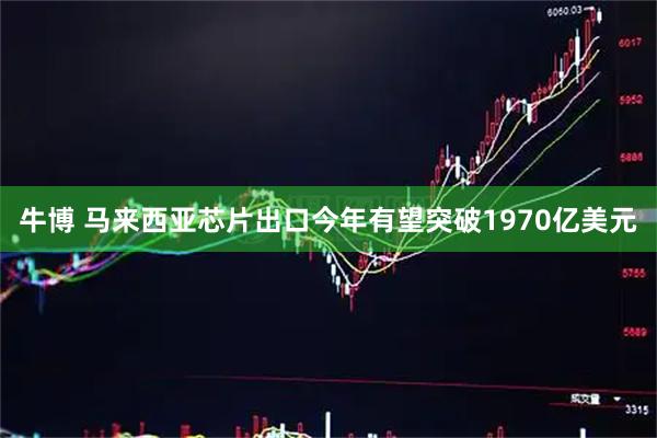牛博 马来西亚芯片出口今年有望突破1970亿美元