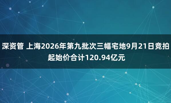 深资管 上海2026年第九批次三幅宅地9月21日竞拍 起始价合计120.94亿元