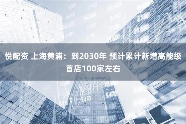 悦配资 上海黄浦：到2030年 预计累计新增高能级首店100家左右