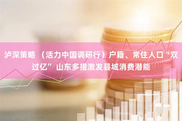 泸深策略 （活力中国调研行）户籍、常住人口“双过亿” 山东多措激发县域消费潜能